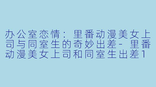 办公室恋情：里番动漫美女上司与同室生的奇妙出差-里番动漫美女上司和同室生出差1集全