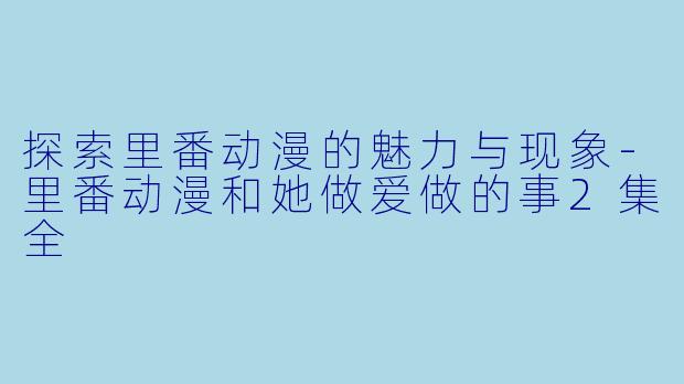 探索里番动漫的魅力与现象-里番动漫和她做爱做的事2集全