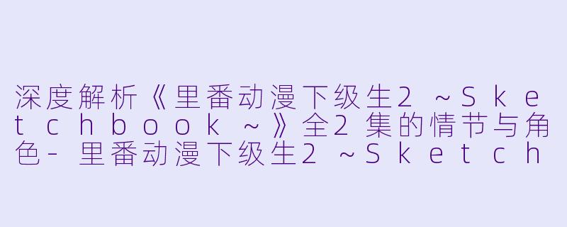 深度解析《里番动漫下级生2～Sketchbook～》全2集的情节与角色-里番动漫下级生2～Sketchbook～2集全