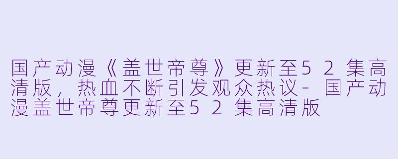 国产动漫《盖世帝尊》更新至52集高清版，热血不断引发观众热议-国产动漫盖世帝尊更新至52集高清版