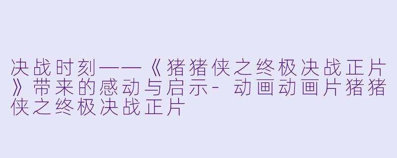 决战时刻——《猪猪侠之终极决战正片》带来的感动与启示-动画动画片猪猪侠之终极决战正片