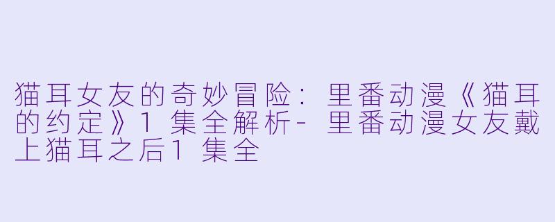 猫耳女友的奇妙冒险：里番动漫《猫耳的约定》1集全解析-里番动漫女友戴上猫耳之后1集全