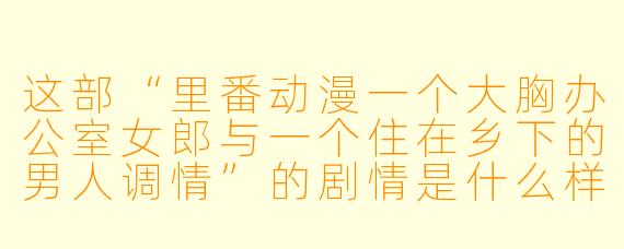 这部“里番动漫一个大胸办公室女郎与一个住在乡下的男人调情”的剧情是什么样的?