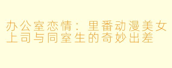 办公室恋情：里番动漫美女上司与同室生的奇妙出差