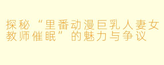 探秘“里番动漫巨乳人妻女教师催眠”的魅力与争议