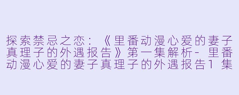 探索禁忌之恋：《里番动漫心爱的妻子真理子的外遇报告》第一集解析-里番动漫心爱的妻子真理子的外遇报告1集全