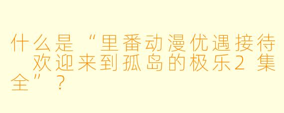 什么是“里番动漫优遇接待 欢迎来到孤岛的极乐2集全”?