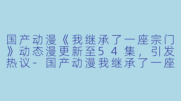 国产动漫《我继承了一座宗门》动态漫更新至54集，引发热议-国产动漫我继承了一座宗门·动态漫更新至54集