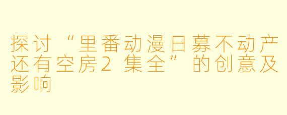 探讨“里番动漫日募不动产还有空房2集全”的创意及影响