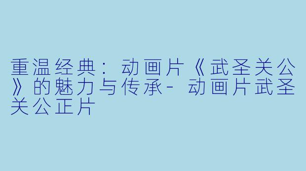 重温经典：动画片《武圣关公》的魅力与传承-动画片武圣关公正片