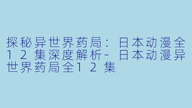 探秘异世界药局：日本动漫全12集深度解析-日本动漫异世界药局全12集
