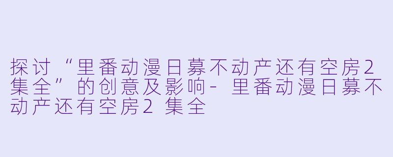 探讨“里番动漫日募不动产还有空房2集全”的创意及影响-里番动漫日募不动产还有空房2集全
