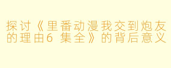 探讨《里番动漫我交到炮友的理由6集全》的背后意义