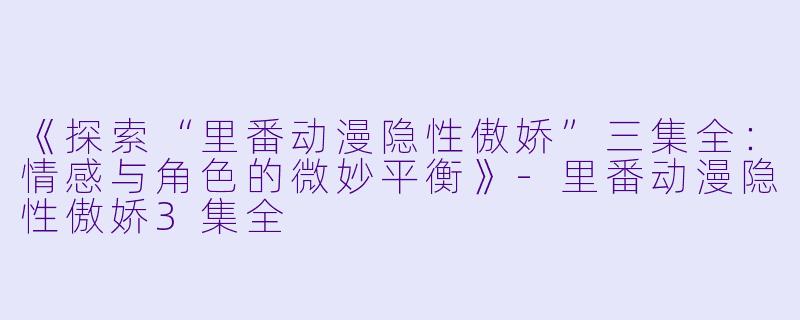 《探索“里番动漫隐性傲娇”三集全：情感与角色的微妙平衡》-里番动漫隐性傲娇3集全