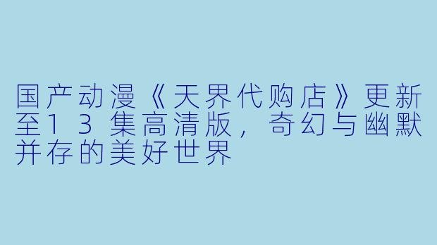 国产动漫《天界代购店》更新至13集高清版,奇幻与幽默并存的美好世界