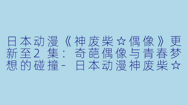 日本动漫《神废柴☆偶像》更新至2集:奇葩偶像与青春梦想的碰撞