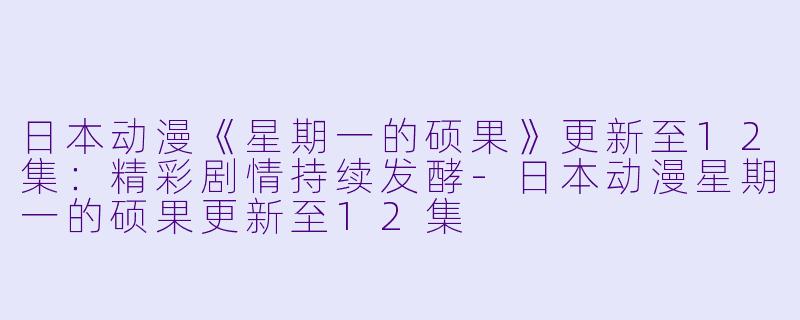 日本动漫《星期一的硕果》更新至12集：精彩剧情持续发酵-日本动漫星期一的硕果更新至12集