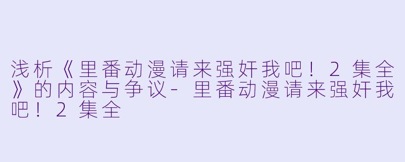 浅析《里番动漫请来强奸我吧！2集全》的内容与争议-里番动漫请来强奸我吧！2集全