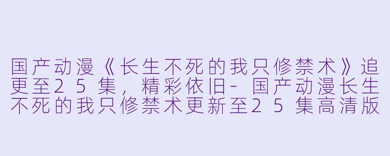 国产动漫《长生不死的我只修禁术》追更至25集，精彩依旧-国产动漫长生不死的我只修禁术更新至25集高清版