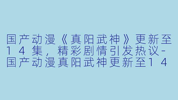 国产动漫《真阳武神》更新至14集，精彩剧情引发热议-国产动漫真阳武神更新至14集高清版