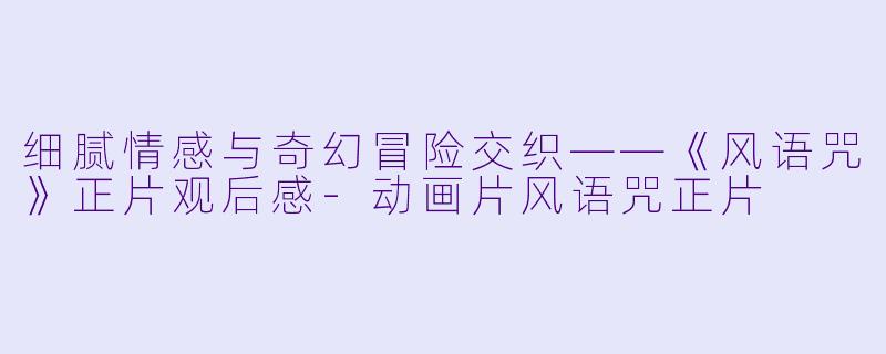 细腻情感与奇幻冒险交织——《风语咒》正片观后感-动画片风语咒正片