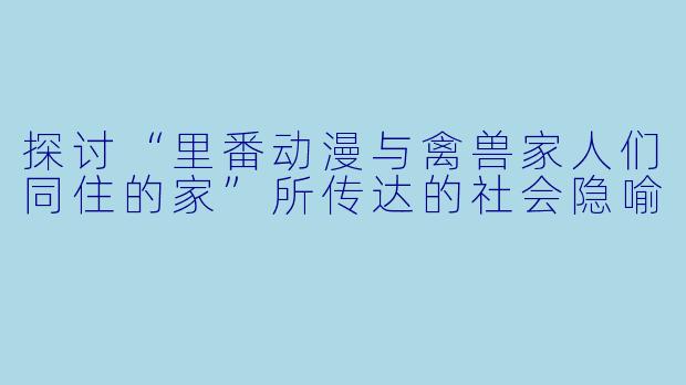 探讨“里番动漫与禽兽家人们同住的家”所传达的社会隐喻