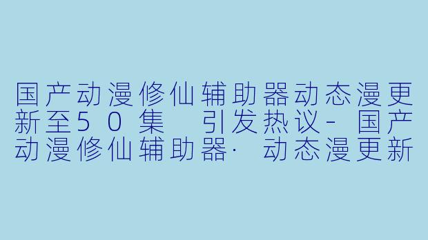 国产动漫修仙辅助器动态漫更新至50集 引发热议-国产动漫修仙辅助器·动态漫更新至50集