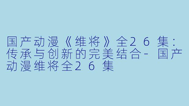 国产动漫《维将》全26集：传承与创新的完美结合-国产动漫维将全26集