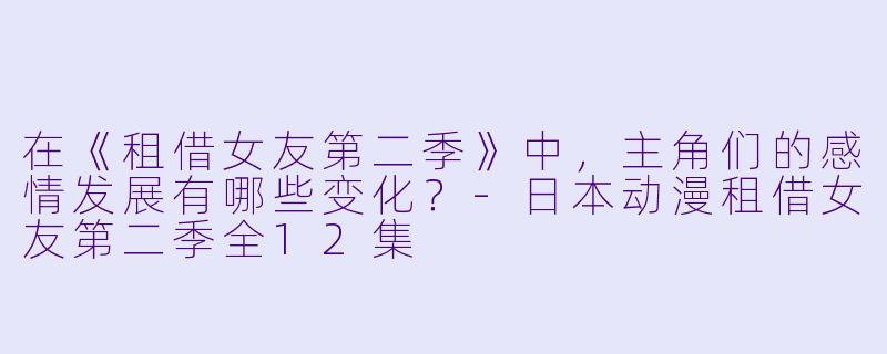 在《租借女友第二季》中,主角们的感情发展有哪些变化?