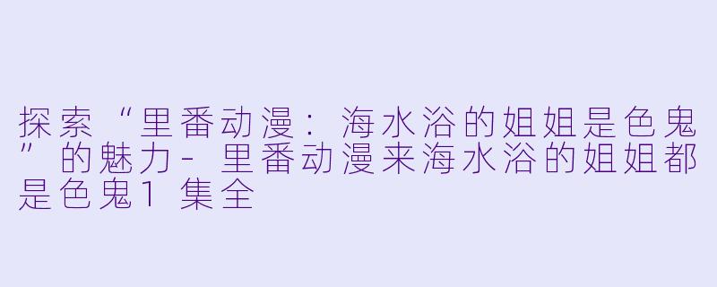 探索“里番动漫：海水浴的姐姐是色鬼”的魅力-里番动漫来海水浴的姐姐都是色鬼1集全
