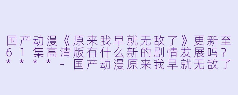 国产动漫《原来我早就无敌了》更新至61集高清版有什么新的剧情发展吗?****