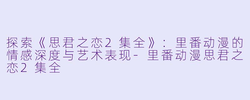 探索《思君之恋2集全》：里番动漫的情感深度与艺术表现-里番动漫思君之恋2集全