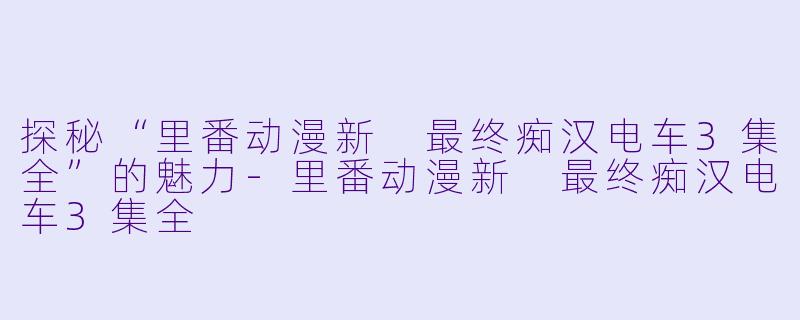 探秘“里番动漫新 最终痴汉电车3集全”的魅力-里番动漫新 最终痴汉电车3集全