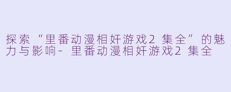 探索“里番动漫相奸游戏2集全”的魅力与影响