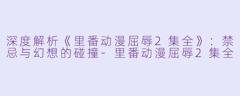 深度解析《里番动漫屈辱2集全》：禁忌与幻想的碰撞