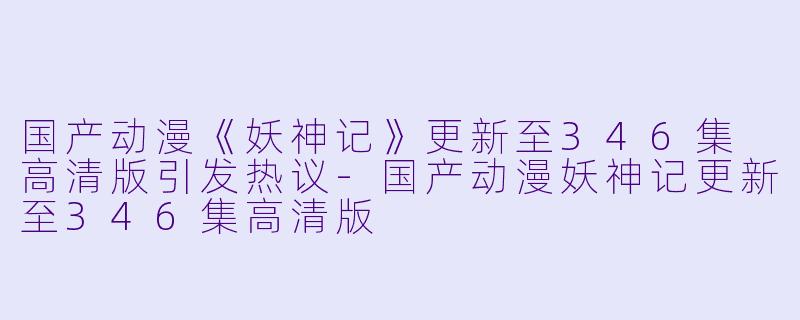 国产动漫《妖神记》更新至346集 高清版引发热议-国产动漫妖神记更新至346集高清版
