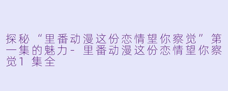 探秘“里番动漫这份恋情望你察觉”第一集的魅力-里番动漫这份恋情望你察觉1集全