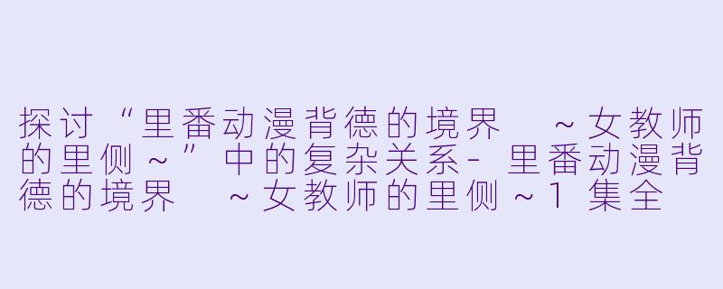 探讨“里番动漫背德的境界 ～女教师的里侧～”中的复杂关系-里番动漫背德的境界 ～女教师的里侧～1集全