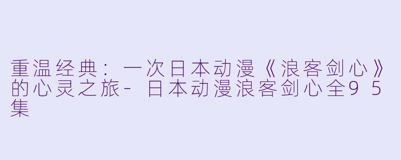 重温经典：一次日本动漫《浪客剑心》的心灵之旅-日本动漫浪客剑心全95集