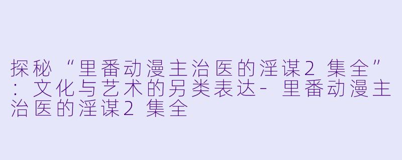 探秘“里番动漫主治医的淫谋2集全”：文化与艺术的另类表达-里番动漫主治医的淫谋2集全
