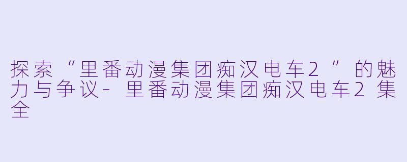 探索“里番动漫集团痴汉电车2”的魅力与争议-里番动漫集团痴汉电车2集全