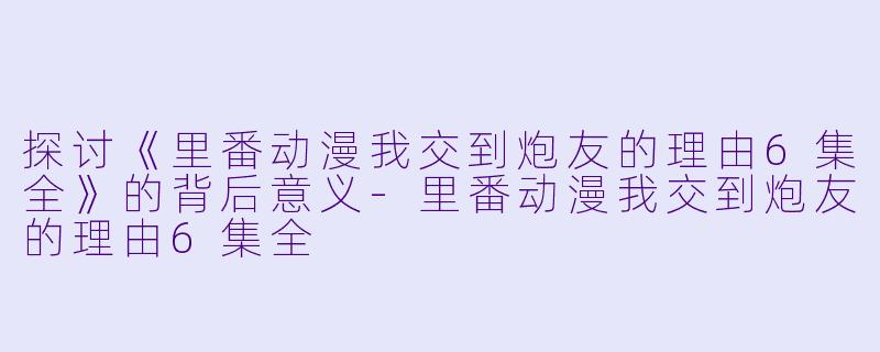 探讨《里番动漫我交到炮友的理由6集全》的背后意义-里番动漫我交到炮友的理由6集全