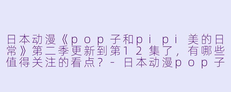日本动漫《pop子和pipi美的日常》第二季更新到第12集了,有哪些值得关注的看点?
