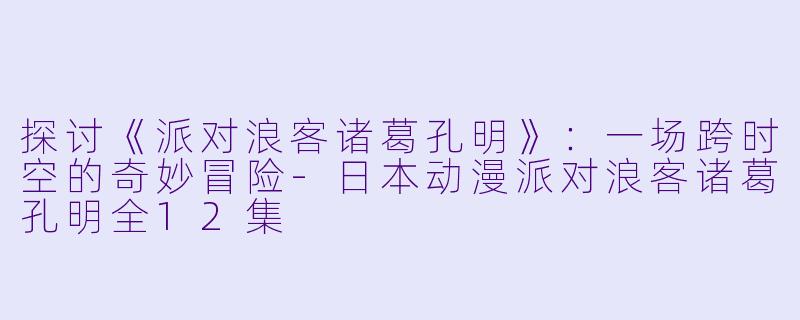 探讨《派对浪客诸葛孔明》：一场跨时空的奇妙冒险-日本动漫派对浪客诸葛孔明全12集
