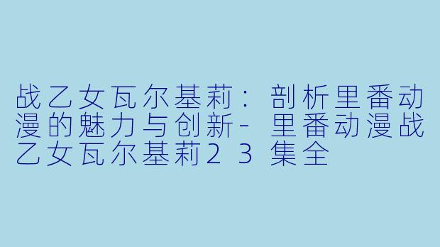 战乙女瓦尔基莉:剖析里番动漫的魅力与创新