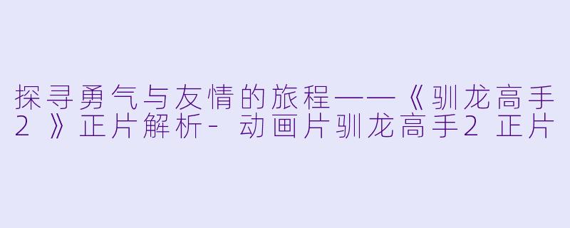 探寻勇气与友情的旅程——《驯龙高手2》正片解析-动画片驯龙高手2正片