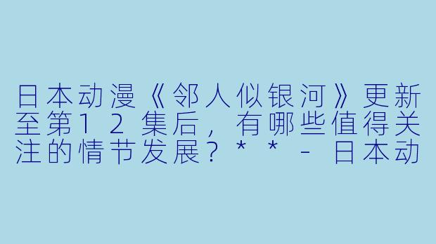 日本动漫《邻人似银河》更新至第12集后,有哪些值得关注的情节发展?**