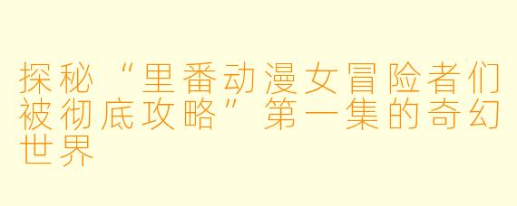 探秘“里番动漫女冒险者们被彻底攻略”第一集的奇幻世界