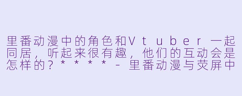 里番动漫中的角色和Vtuber一起同居,听起来很有趣,他们的互动会是怎样的?****
