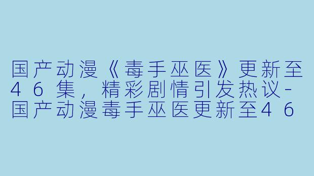 国产动漫《毒手巫医》更新至46集，精彩剧情引发热议-国产动漫毒手巫医更新至46集高清版